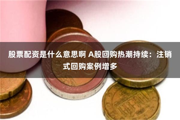 股票配资是什么意思啊 A股回购热潮持续：注销式回购案例增多
