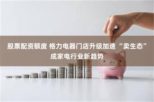 股票配资额度 格力电器门店升级加速 “卖生态”成家电行业新趋势