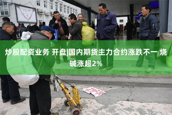 炒股配资业务 开盘|国内期货主力合约涨跌不一 烧碱涨超2%
