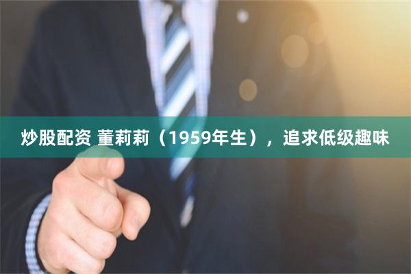 炒股配资 董莉莉（1959年生），追求低级趣味
