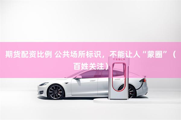 期货配资比例 公共场所标识，不能让人“蒙圈”（百姓关注）