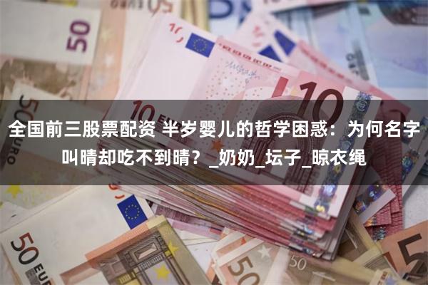 全国前三股票配资 半岁婴儿的哲学困惑：为何名字叫晴却吃不到晴？_奶奶_坛子_晾衣绳