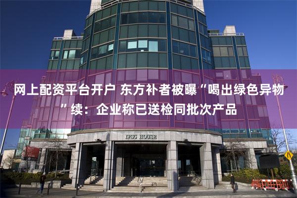 网上配资平台开户 东方补者被曝“喝出绿色异物”续：企业称已送检同批次产品