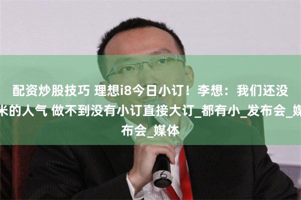 配资炒股技巧 理想i8今日小订！李想：我们还没小米的人气 做不到没有小订直接大订_都有小_发布会_媒体