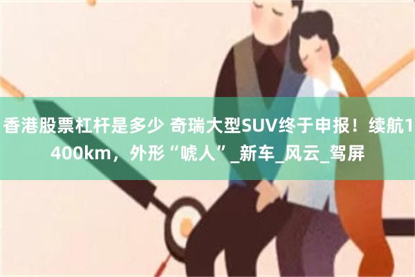 香港股票杠杆是多少 奇瑞大型SUV终于申报！续航1400km，外形“唬人”_新车_风云_驾屏