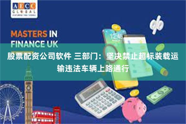 股票配资公司软件 三部门：坚决禁止超标装载运输违法车辆上路通行