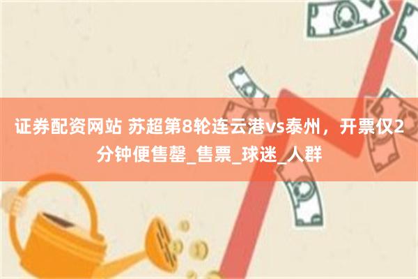 证券配资网站 苏超第8轮连云港vs泰州，开票仅2分钟便售罄_售票_球迷_人群