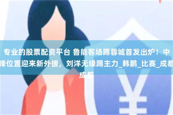 专业的股票配资平台 鲁能客场踢蓉城首发出炉！中锋位置迎来新外援，刘洋无缘踢主力_韩鹏_比赛_成都