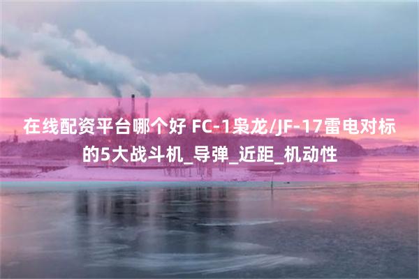 在线配资平台哪个好 FC-1枭龙/JF-17雷电对标的5大战斗机_导弹_近距_机动性