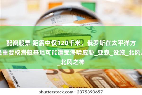 配资股票 距震中仅120千米，俄罗斯在太平洋方向最重要核潜艇基地可能遭受海啸威胁_亚森_设施_北风之神