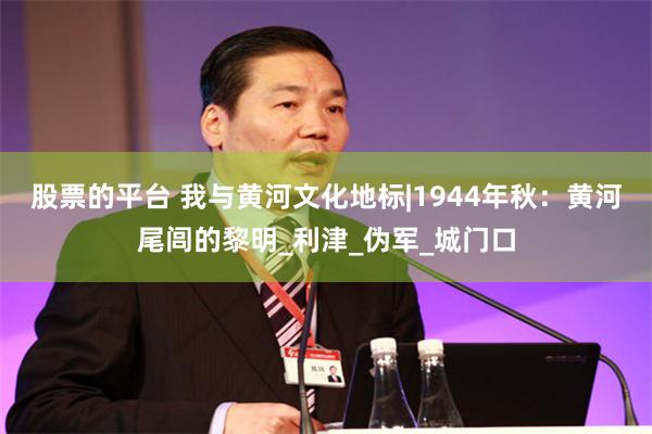 股票的平台 我与黄河文化地标|1944年秋：黄河尾闾的黎明_利津_伪军_城门口