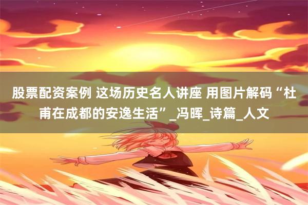 股票配资案例 这场历史名人讲座 用图片解码“杜甫在成都的安逸生活”_冯晖_诗篇_人文