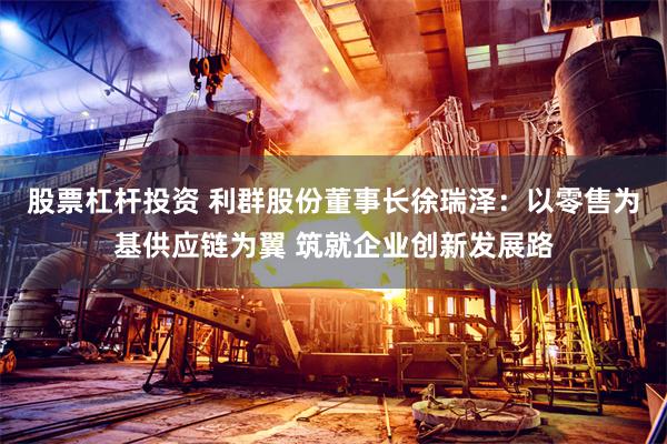 股票杠杆投资 利群股份董事长徐瑞泽：以零售为基供应链为翼 筑就企业创新发展路