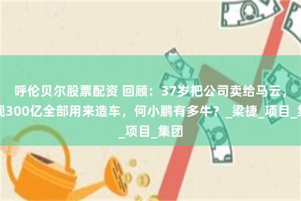 呼伦贝尔股票配资 回顾：37岁把公司卖给马云，套现300亿全部用来造车，何小鹏有多牛？_梁捷_项目_集团