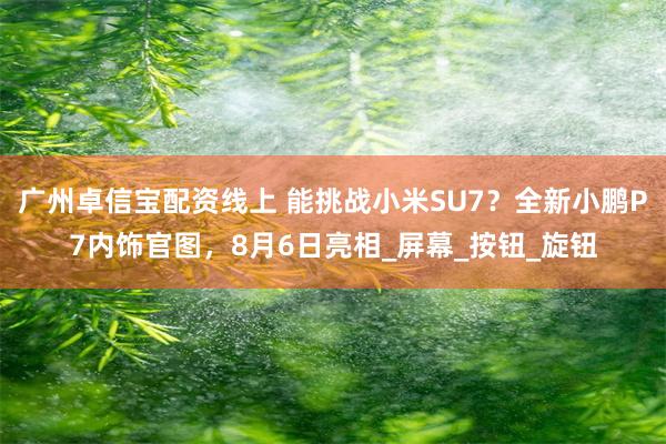 广州卓信宝配资线上 能挑战小米SU7？全新小鹏P7内饰官图，8月6日亮相_屏幕_按钮_旋钮
