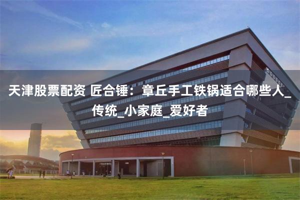 天津股票配资 匠合锤：章丘手工铁锅适合哪些人_传统_小家庭_爱好者