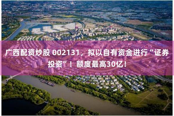 广西配资炒股 002131，拟以自有资金进行“证券投资”！额度最高30亿！