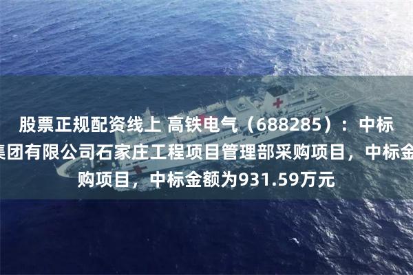 股票正规配资线上 高铁电气（688285）：中标中国铁路北京局集团有限公司石家庄工程项目管理部采购项目，中标金额为931.59万元