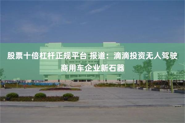 股票十倍杠杆正规平台 报道：滴滴投资无人驾驶商用车企业新石器
