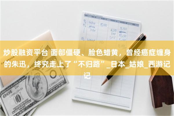 炒股融资平台 面部僵硬、脸色蜡黄，曾经癌症缠身的朱迅，终究走上了“不归路”_日本_姑娘_西游记