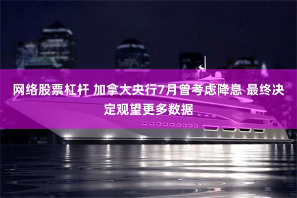 网络股票杠杆 加拿大央行7月曾考虑降息 最终决定观望更多数据