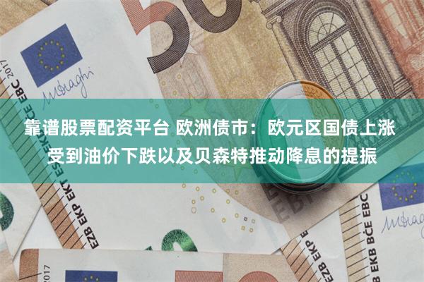 靠谱股票配资平台 欧洲债市：欧元区国债上涨 受到油价下跌以及贝森特推动降息的提振
