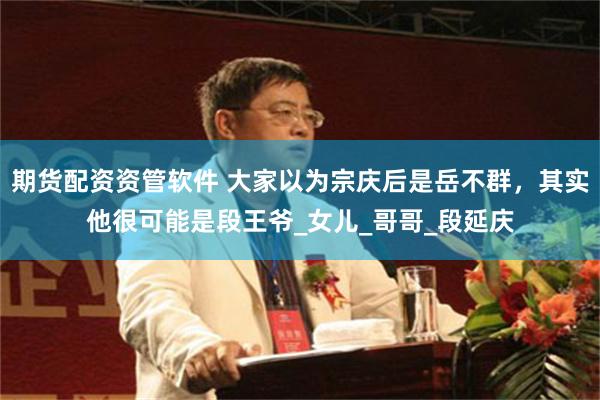 期货配资资管软件 大家以为宗庆后是岳不群，其实他很可能是段王爷_女儿_哥哥_段延庆