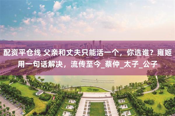 配资平仓线 父亲和丈夫只能活一个，你选谁？雍姬用一句话解决，流传至今_蔡仲_太子_公子