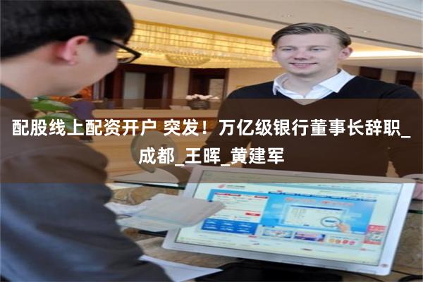 配股线上配资开户 突发！万亿级银行董事长辞职_成都_王晖_黄建军