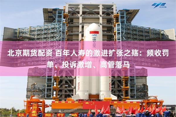 北京期货配资 百年人寿的激进扩张之殇：频收罚单、投诉激增、高管落马