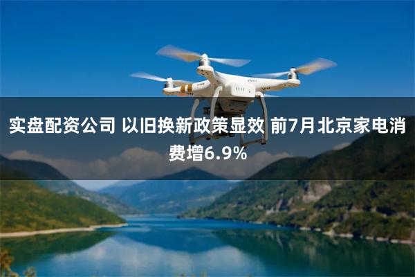 实盘配资公司 以旧换新政策显效 前7月北京家电消费增6.9%