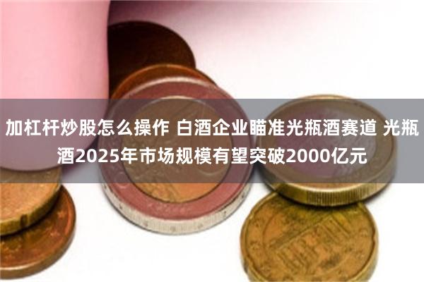 加杠杆炒股怎么操作 白酒企业瞄准光瓶酒赛道 光瓶酒2025年市场规模有望突破2000亿元