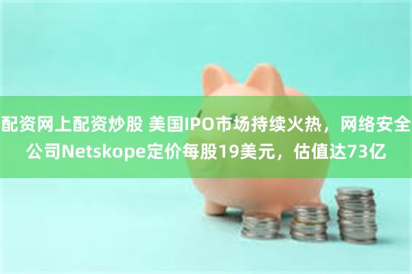 配资网上配资炒股 美国IPO市场持续火热，网络安全公司Netskope定价每股19美元，估值达73亿