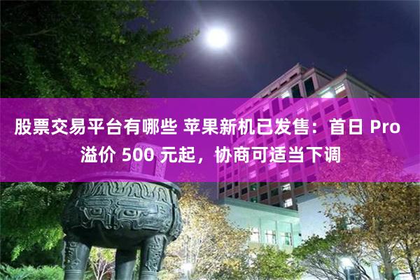 股票交易平台有哪些 苹果新机已发售：首日 Pro 溢价 500 元起，协商可适当下调