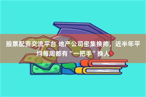 股票配资交流平台 地产公司密集换帅,近半年平均每周都有“一把手”换人
