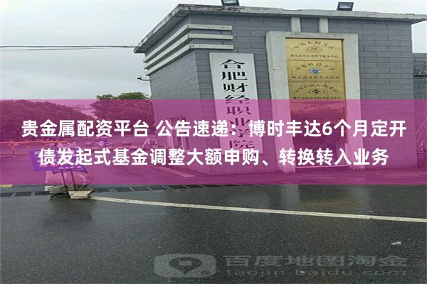 贵金属配资平台 公告速递:博时丰达6个月定开债发起式基金调整大额申购、转换转入业务
