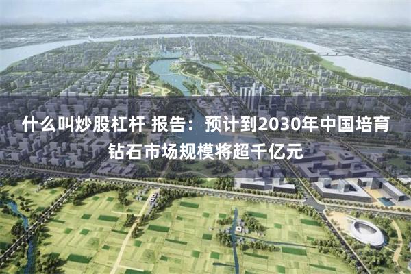 什么叫炒股杠杆 报告：预计到2030年中国培育钻石市场规模将超千亿元