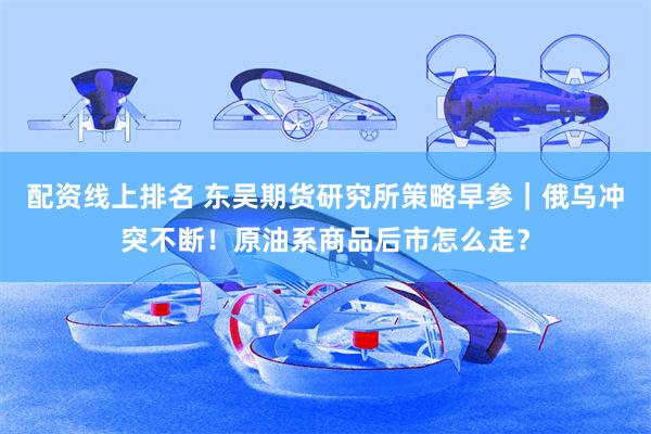 配资线上排名 东吴期货研究所策略早参｜俄乌冲突不断！原油系商品后市怎么走？