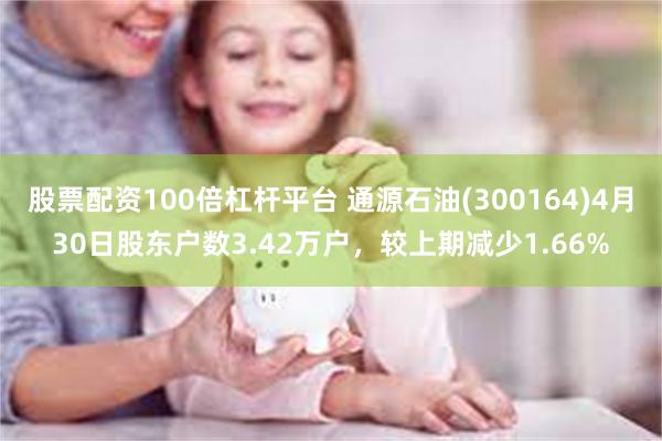 股票配资100倍杠杆平台 通源石油(300164)4月30日股东户数3.42万户，较上期减少1.66%