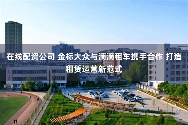 在线配资公司 金标大众与滴滴租车携手合作 打造租赁运营新范式