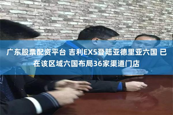 广东股票配资平台 吉利EX5登陆亚德里亚六国 已在该区域六国布局36家渠道门店