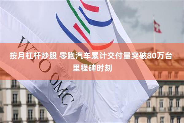 按月杠杆炒股 零跑汽车累计交付量突破80万台 里程碑时刻