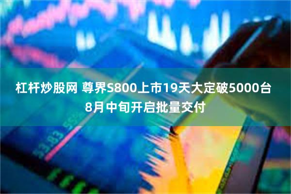 杠杆炒股网 尊界S800上市19天大定破5000台 8月中旬开启批量交付