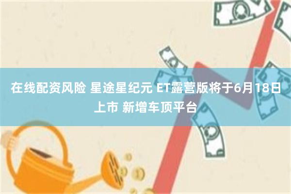 在线配资风险 星途星纪元 ET露营版将于6月18日上市 新增车顶平台