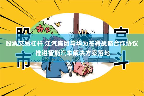股票交易杠杆 江汽集团与华为签署战略合作协议 推进智能汽车解决方案落地