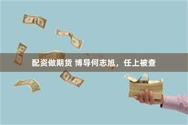 配资做期货 博导何志旭，任上被查