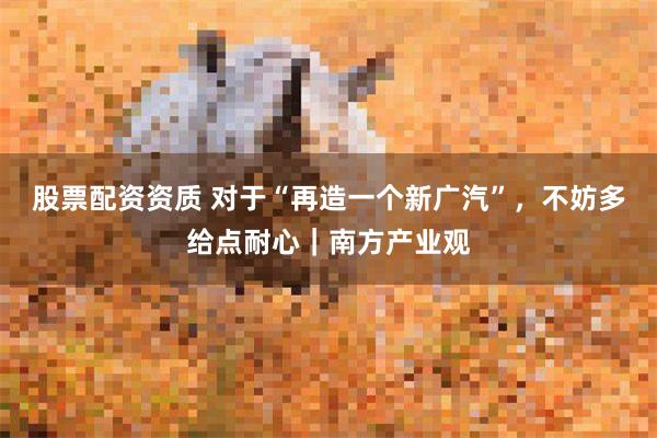 股票配资资质 对于“再造一个新广汽”，不妨多给点耐心｜南方产业观