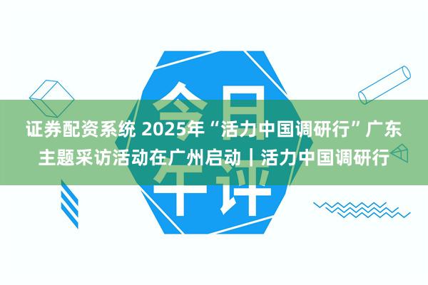 证券配资系统 2025年“活力中国调研行”广东主题采访活动在广州启动｜活力中国调研行