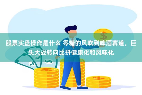 股票实盘操作是什么 零糖的风吹到啤酒赛道，巨头大战转向比拼健康化和风味化