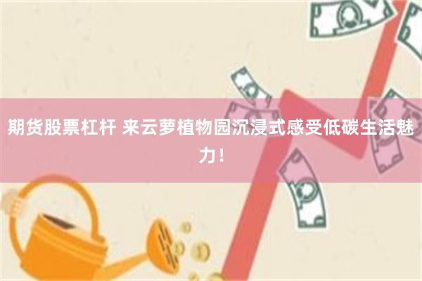 期货股票杠杆 来云萝植物园沉浸式感受低碳生活魅力!